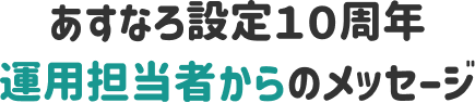 あすなろ設定１０周年 運用担当者からのメッセージ